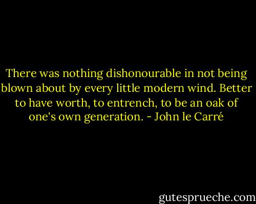 There was nothing dishonourable in not being blown about by every little modern wind. Better to have worth, to entrench, to be an oak of one's own generation. - John le Carré
