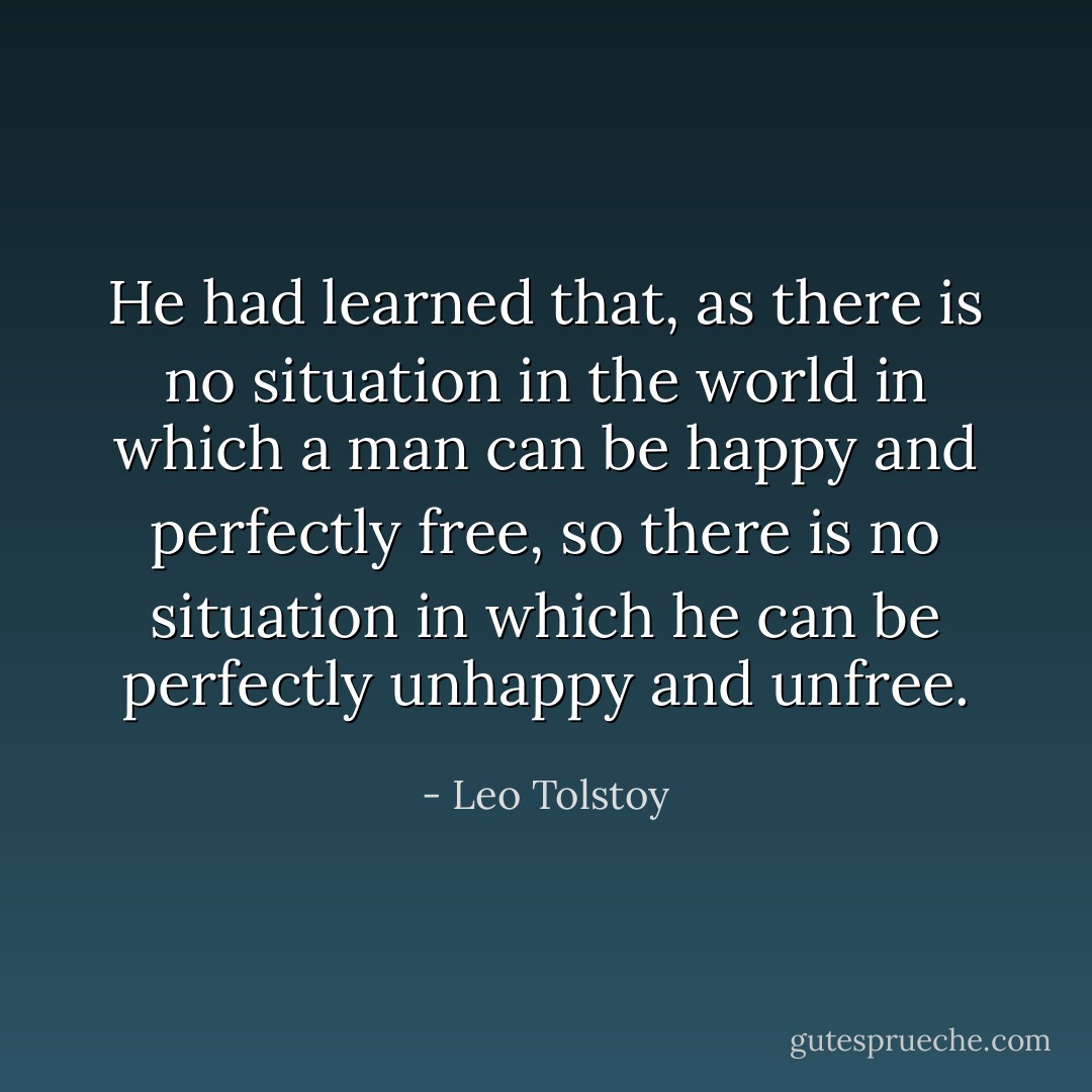 He had learned that, as there is no situation in the world in which a man can be happy and perfectly free, so there is no situation in which he can be perfectly unhappy and unfree. - Leo Tolstoy