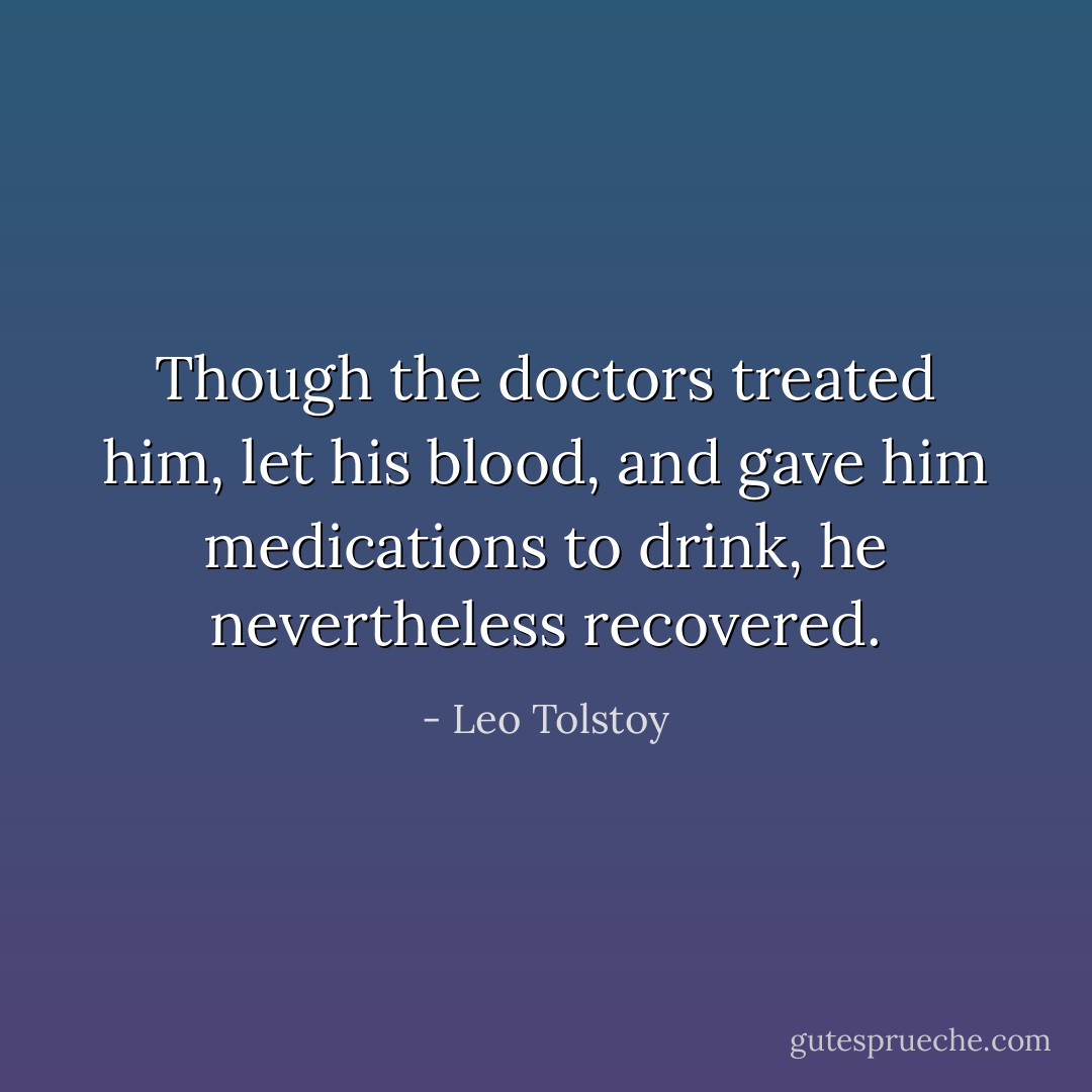 Though the doctors treated him, let his blood, and gave him medications to drink, he nevertheless recovered. - Leo Tolstoy