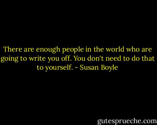 There are enough people in the world who are going to write you off. You don't need to do that to yourself. - Susan Boyle