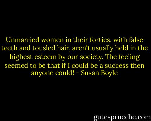 Unmarried women in their forties, with false teeth and tousled hair, aren't usually held in the highest esteem by our society. The feeling seemed to be that if I could be a success then anyone could! - Susan Boyle
