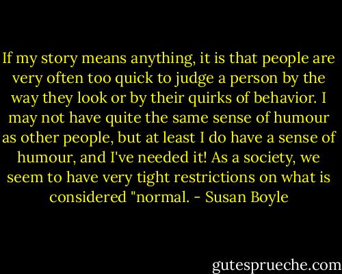 If my story means anything, it is that people are very often too quick to judge a person by the way they look or by their quirks of behavior. I may not have quite the same sense of humour as other people, but at least I do have a sense of humour, and I've needed it! As a society, we seem to have very tight restrictions on what is considered "normal. - Susan Boyle