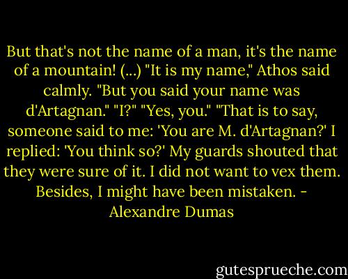 But that's not the name of a man, it's the name of a mountain! (...)<br />"It is my name," Athos said calmly.<br />"But you said your name was d'Artagnan."<br />"I?"<br />"Yes, you."<br />"That is to say, someone said to me: 'You are M. d'Artagnan?' I replied: 'You think so?' My guards shouted that they were sure of it. I did not want to vex them. Besides, I might have been mistaken. - Alexandre Dumas