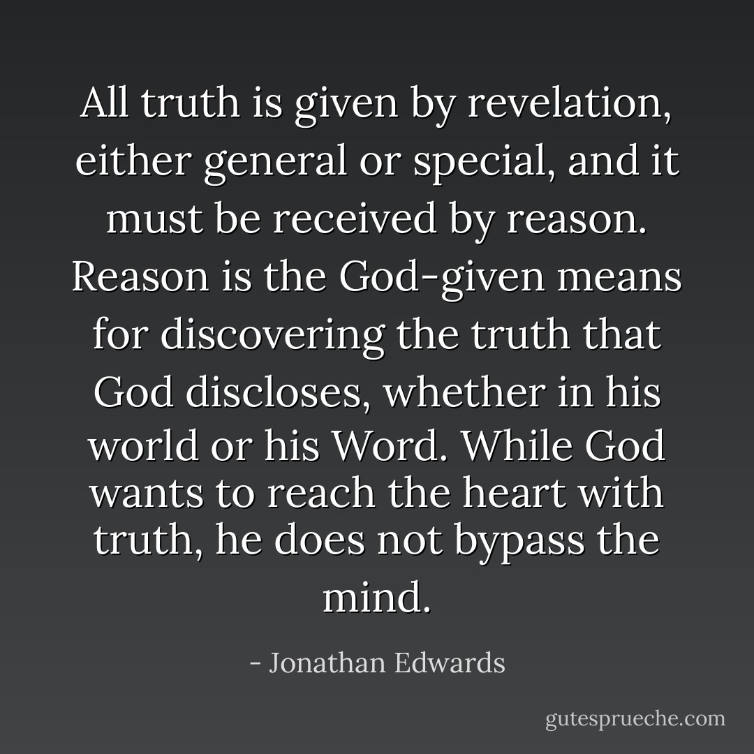 All truth is given by revelation, either general or special, and it must be received by reason. Reason is the God-given means for discovering the truth that God discloses, whether in his world or his Word. While God wants to reach the heart with truth, he does not bypass the mind. - Jonathan Edwards