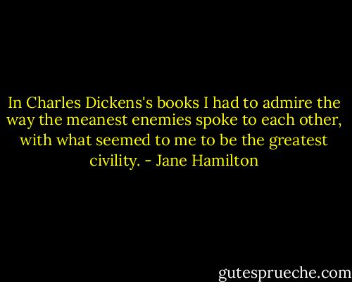 In Charles Dickens's books I had to admire the way the meanest enemies spoke to each other, with what seemed to me to be the greatest civility. - Jane Hamilton