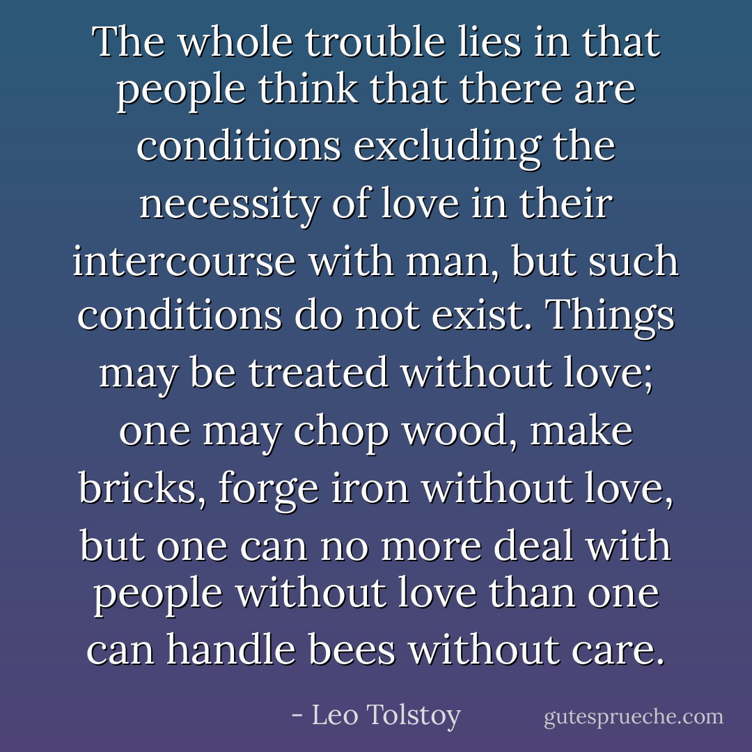 The whole trouble lies in that people think that there are conditions excluding the necessity of love in their intercourse with man, but such conditions do not exist. Things may be treated without love; one may chop wood, make bricks, forge iron without love, but one can no more deal with people without love than one can handle bees without care. - Leo Tolstoy