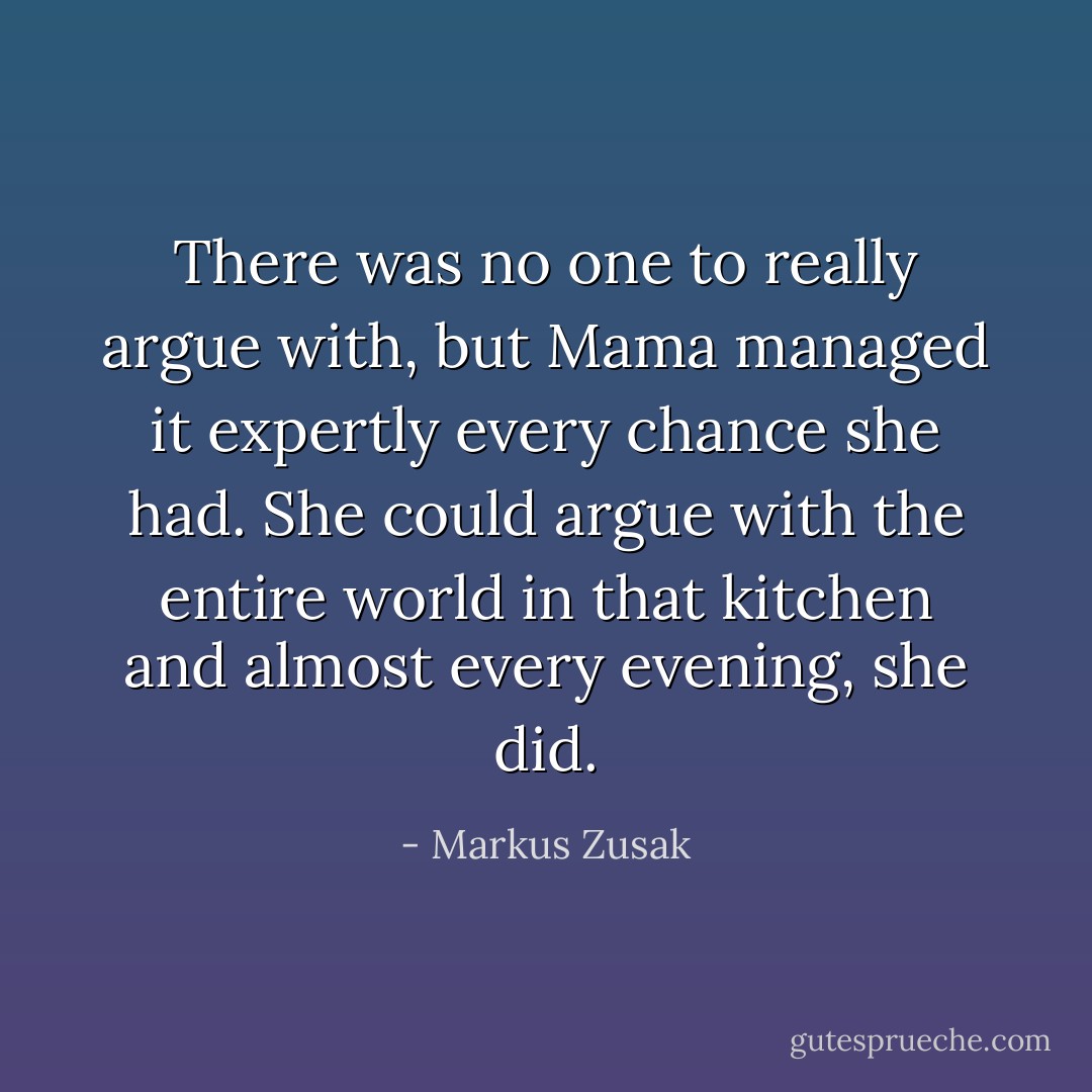 There was no one to really argue with, but Mama managed it expertly every chance she had. She could argue with the entire world in that kitchen and almost every evening, she did. - Markus Zusak