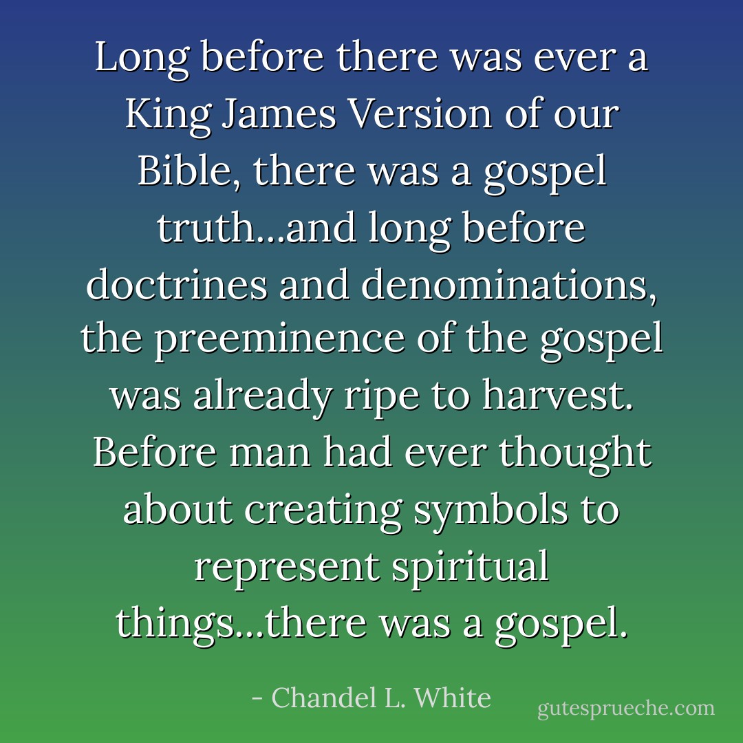 Long before there was ever a King James Version of our Bible, there was a gospel truth...and long before doctrines and denominations, the preeminence of the gospel was already ripe to harvest. Before man had ever thought about creating symbols to represent spiritual things...there was a gospel. - Chandel L. White