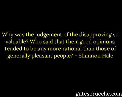 Why was the judgement of the disapproving so valuable? Who said that their good opinions tended to be any more rational than those of generally pleasant people? - Shannon Hale