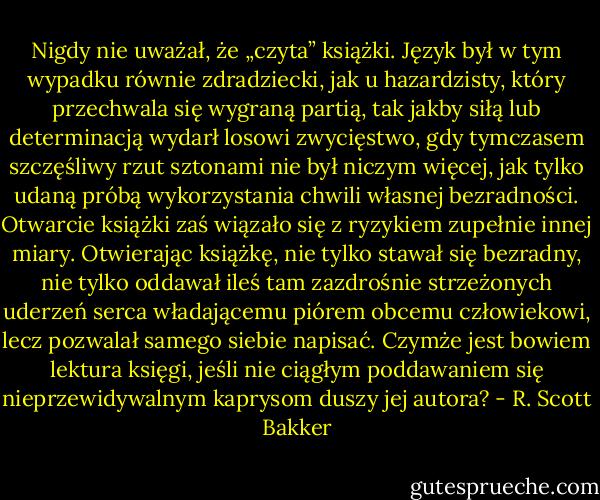 Nigdy nie uważał, że „czyta” książki. Język był w tym wypadku równie zdradziecki, jak u hazardzisty, który przechwala się wygraną partią, tak jakby siłą lub determinacją wydarł losowi zwycięstwo, gdy tymczasem szczęśliwy rzut sztonami nie był niczym więcej, jak tylko udaną próbą wykorzystania chwili własnej bezradności. Otwarcie książki zaś wiązało się z ryzykiem zupełnie innej miary. Otwierając książkę, nie tylko stawał się bezradny, nie tylko oddawał ileś tam zazdrośnie strzeżonych uderzeń serca władającemu piórem obcemu człowiekowi, lecz pozwalał samego siebie napisać. Czymże jest bowiem lektura księgi, jeśli nie ciągłym poddawaniem się nieprzewidywalnym kaprysom duszy jej autora? - R. Scott Bakker