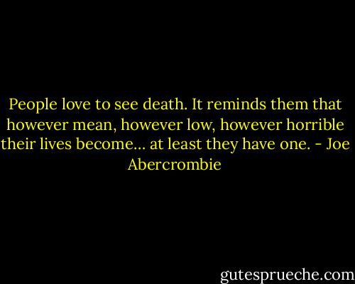 People love to see death. It reminds them that however mean, however low, however horrible their lives become… at least they have one. - Joe Abercrombie