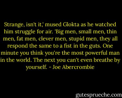 Strange, isn't it,' mused Glokta as he watched him struggle for air. 'Big men, small men, thin men, fat men, clever men, stupid men, they all respond the same to a fist in the guts. One minute you think you're the most powerful man in the world. The next you can't even breathe by yourself. - Joe Abercrombie