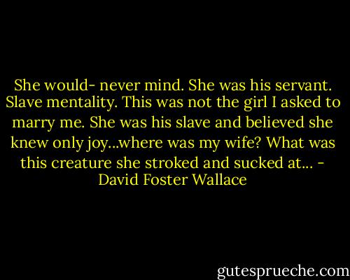 She would- never mind. She was his servant. Slave mentality. This was not the girl I asked to marry me. She was his slave and believed she knew only joy...where was my wife? What was this creature she stroked and sucked at... - David Foster Wallace