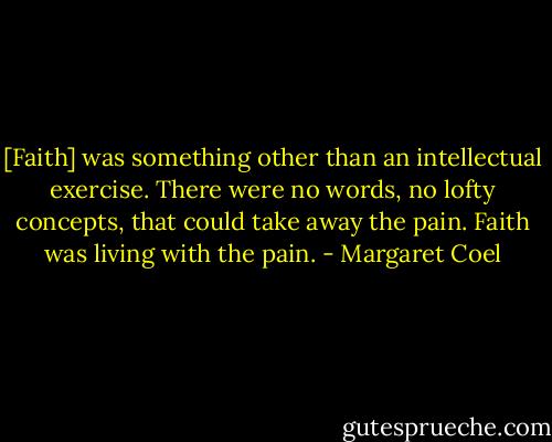 [Faith] was something other than an intellectual exercise. There were no words, no lofty concepts, that could take away the pain. Faith was living with the pain. - Margaret Coel