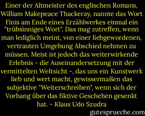 Einer der Altmeister des englischen Romans, William Makepeace Thackeray, nannte das Wort Finis am Ende eines Erzählwerkes einmal ein "trübsinniges Wort". Das mag zutreffen, wenn man lediglich meint, von einer liebgewordenen, vertrauten Umgebung Abschied nehmen zu müssen. Meist ist jedoch das weiterwirkende Erlebnis - die Auseinandersetzung mit der vermittelten Weltsicht -, das uns ein Kunstwerk lieb und wert macht, gewissermaßen das subjektive "Weiterschreiben", wenn sich der Vorhang über das fiktive Geschehen gesenkt hat. - Klaus Udo Szudra