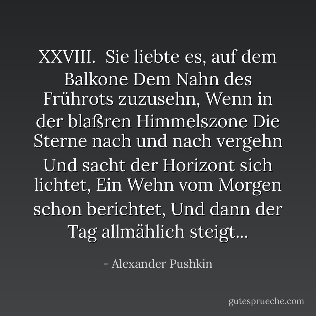XXVIII.<br /><br />Sie liebte es, auf dem Balkone<br />Dem Nahn des Frührots zuzusehn,<br />Wenn in der blaßren Himmelszone<br />Die Sterne nach und nach vergehn<br />Und sacht der Horizont sich lichtet,<br />Ein Wehn vom Morgen schon berichtet,<br />Und dann der Tag allmählich steigt... - Alexander Pushkin