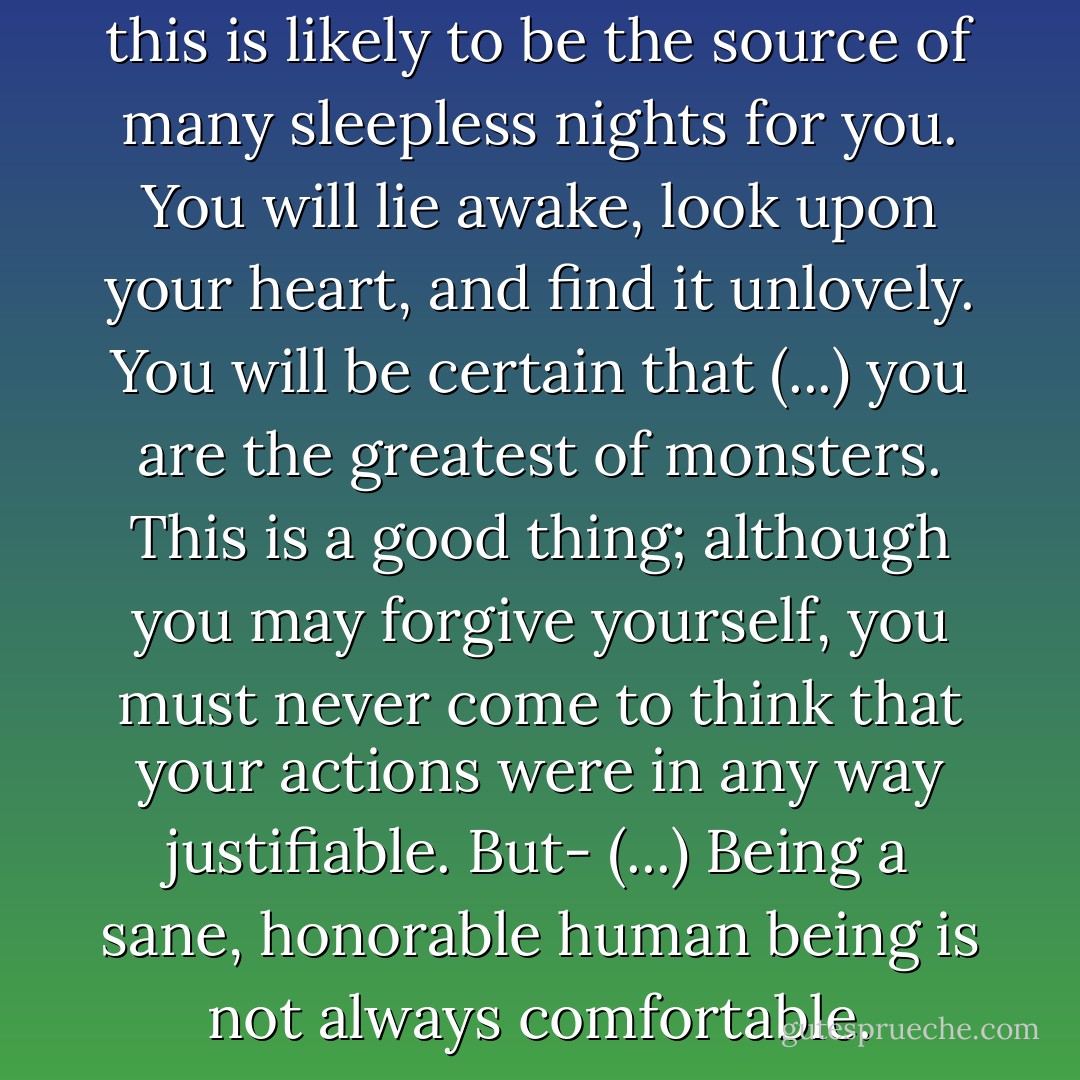 Although you feel relief now, this is likely to be the source of many sleepless nights for you. You will lie awake, look upon your heart, and find it unlovely. You will be certain that (...) you are the greatest of monsters. This is a good thing; although you may forgive yourself, you must never come to think that your actions were in any way justifiable. But- (...) Being a sane, honorable human being is not always comfortable. - Mercedes Lackey