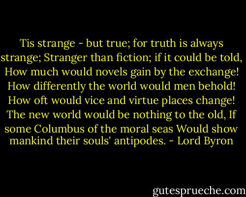 Tis strange - but true; for truth is always strange;<br />Stranger than fiction; if it could be told,<br />How much would novels gain by the exchange!<br />How differently the world would men behold!<br />How oft would vice and virtue places change!<br />The new world would be nothing to the old,<br />If some Columbus of the moral seas<br />Would show mankind their souls' antipodes. - Lord Byron
