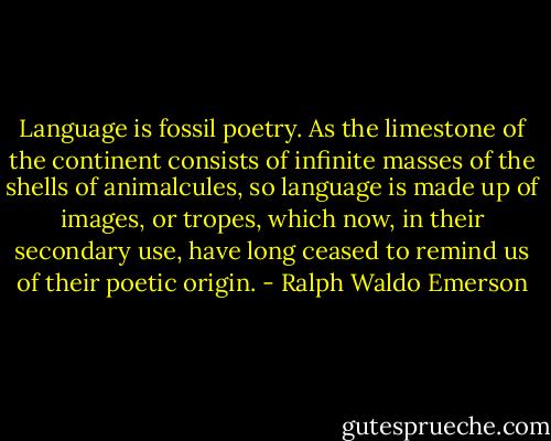 Language is fossil poetry. As the limestone of the continent consists of infinite masses of the shells of animalcules, so language is made up of images, or tropes, which now, in their secondary use, have long ceased to remind us of their poetic origin. - Ralph Waldo Emerson