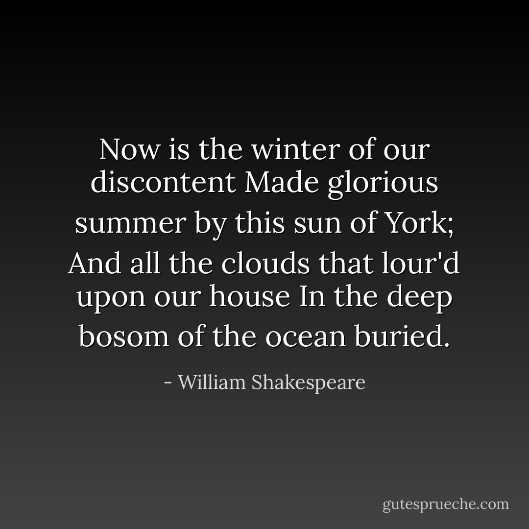 Now is the winter of our discontent<br />Made glorious summer by this sun of York;<br />And all the clouds that lour'd upon our house<br />In the deep bosom of the ocean buried. - William Shakespeare