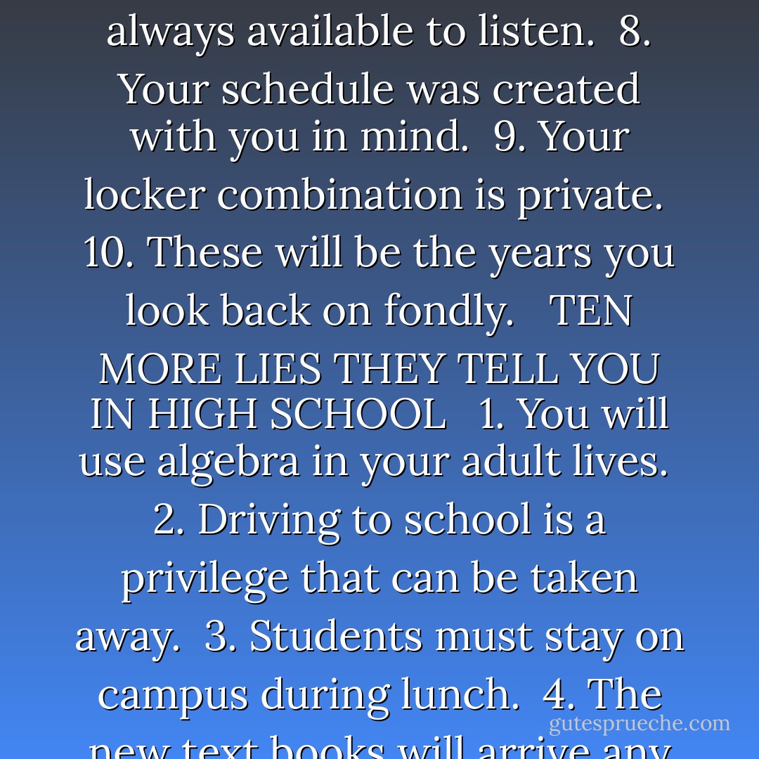 THE FIRST TEN LIES THEY TELL YOU IN HIGH SCHOOL <br /><br />1. We are here to help you. <br />2. You will have time to get to your class before the bell rings. <br />3. The dress code will be enforced. <br />4. No smoking is allowed on school grounds. <br />5. Our football team will win the championship this year. <br />6. We expect more of you here. <br />7. Guidance counselors are always available to listen. <br />8. Your schedule was created with you in mind. <br />9. Your locker combination is private. <br />10. These will be the years you look back on fondly. <br /><br />TEN MORE LIES THEY TELL YOU IN HIGH SCHOOL <br /><br />1. You will use algebra in your adult lives. <br />2. Driving to school is a privilege that can be taken away. <br />3. Students must stay on campus during lunch. <br />4. The new text books will arrive any day now. <br />5. Colleges care more about you than your SAT scores. <br />6. We are enforcing the dress code. <br />7. We will figure out how to turn off the heat soon. <br />8. Our bus drivers are highly trained professionals. <br />9. There is nothing wrong with summer school. <br />10. We want to hear what you have to say. - Laurie Halse Anderson