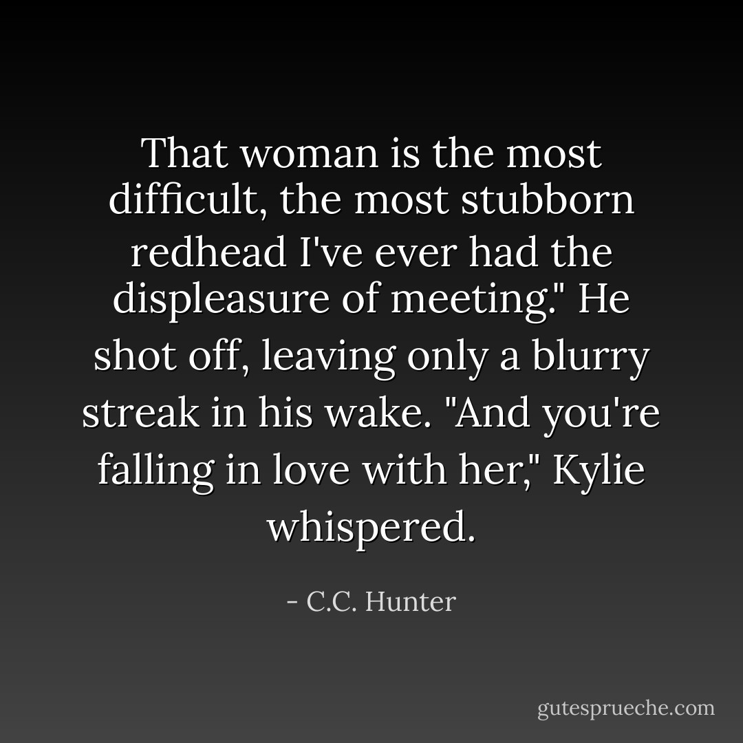 That woman is the most difficult, the most stubborn redhead I've ever had the displeasure of meeting."<br />He shot off, leaving only a blurry streak in his wake.<br />"And you're falling in love with her," Kylie whispered. - C.C. Hunter