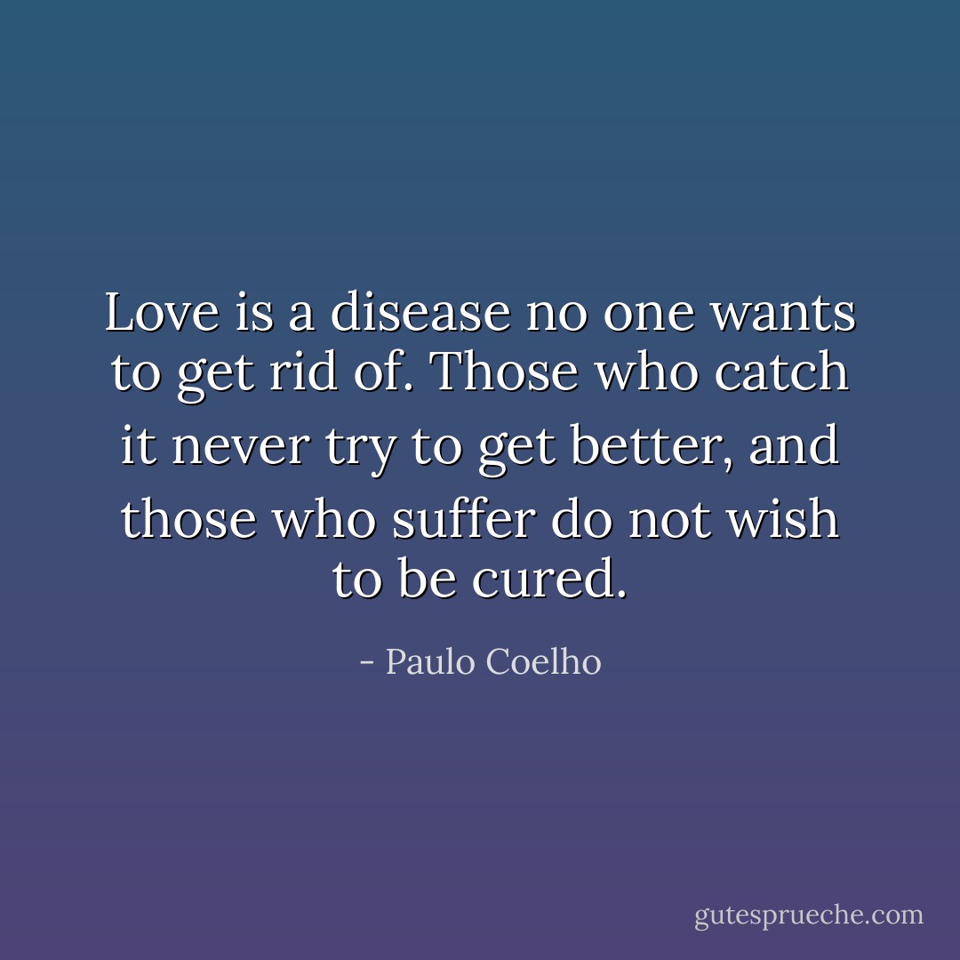 Love is a disease no one wants to get rid of. Those who catch it never try to get better, and those who suffer do not wish to be cured. - Paulo Coelho