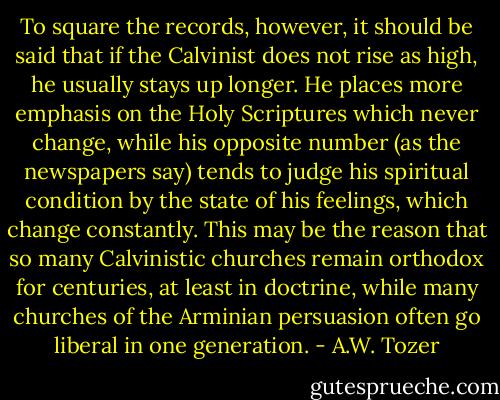 To square the records, however, it should be said that if the Calvinist does not rise as high, he usually stays up longer. He places more emphasis on the Holy Scriptures which never change, while his opposite number (as the newspapers say) tends to judge his spiritual condition by the state of his feelings, which change constantly. This may be the reason that so many Calvinistic churches remain orthodox for centuries, at least in doctrine, while many churches of the Arminian persuasion often go liberal in one generation. - A.W. Tozer