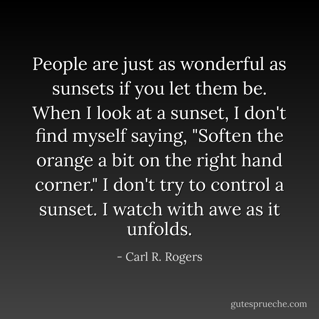 People are just as wonderful as sunsets if you let them be. When I look at a sunset, I don't find myself saying, "Soften the orange a bit on the right hand corner." I don't try to control a sunset. I watch with awe as it unfolds. - Carl R. Rogers
