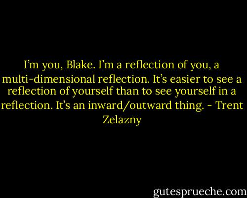 I’m you, Blake. I’m a reflection of you, a multi-dimensional reflection. It’s easier to see a reflection of yourself than to see yourself in a reflection. It’s an inward/outward thing. - Trent Zelazny