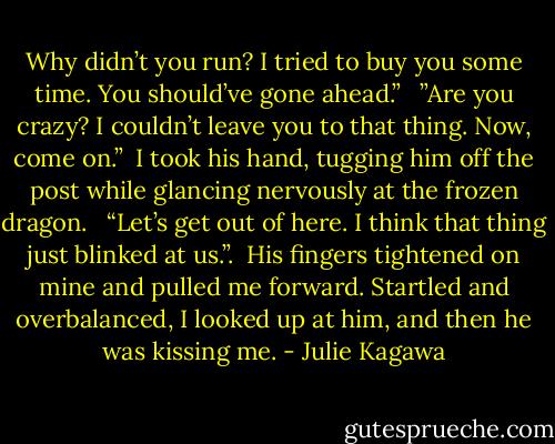 Why didn’t you run? I tried to buy you some time. You should’ve gone ahead.”<br /><br /> ”Are you crazy? I couldn’t leave you to that thing. Now, come on.”<br /><br />I took his hand, tugging him off the post while glancing nervously at the frozen dragon. <br /><br />“Let’s get out of here. I think that thing just blinked at us.”.<br /><br />His fingers tightened on mine and pulled me forward. Startled and overbalanced, I looked up at him, and then he was kissing me. - Julie Kagawa