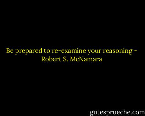 Be prepared to re-examine your reasoning - Robert S. McNamara