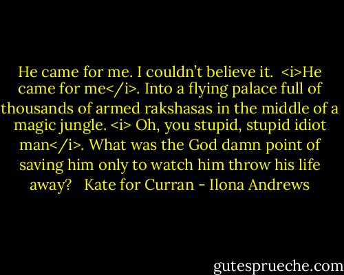 He came for me. I couldn’t believe it.<br /><br /><i>He came for me</i>. Into a flying palace full of thousands of armed rakshasas in the middle of a magic jungle. <i> Oh, you stupid, stupid idiot man</i>. What was the God damn point of saving him only to watch him throw his life away?<br /><br /><br />Kate for Curran - Ilona Andrews