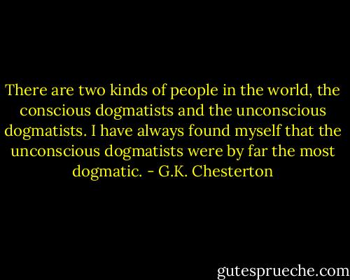 There are two kinds of people in the world, the conscious dogmatists and the unconscious dogmatists. I have always found myself that the unconscious dogmatists were by far the most dogmatic. - G.K. Chesterton