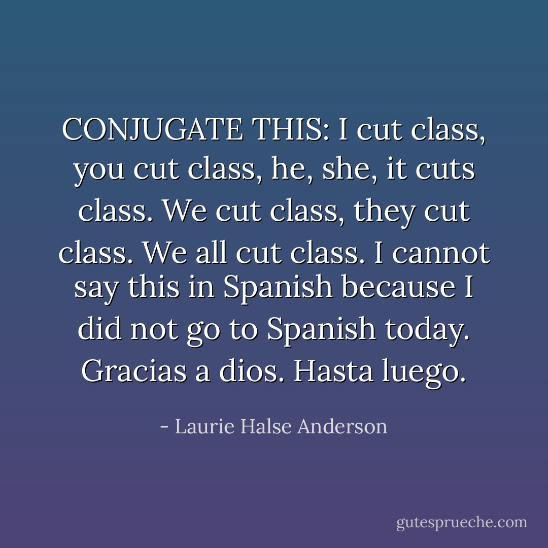 CONJUGATE THIS:<br />I cut class, you cut class, he, she, it cuts class. We cut class, they cut class. We all cut class. I cannot say this in Spanish because I did not go to Spanish today. <i>Gracias a dios. Hasta luego.</i> - Laurie Halse Anderson