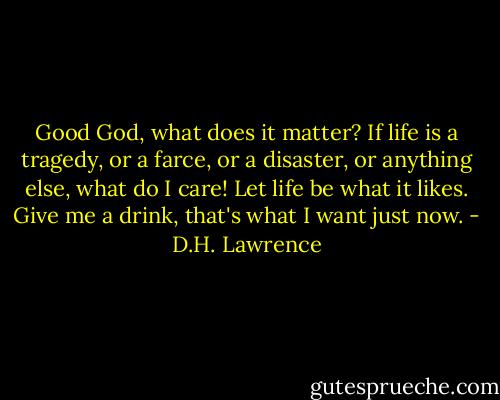 Good God, what does it matter? If life is a tragedy, or a farce, or a disaster, or anything else, what do I care! Let life be what it likes. Give me a drink, that's what I want just now. - D.H. Lawrence