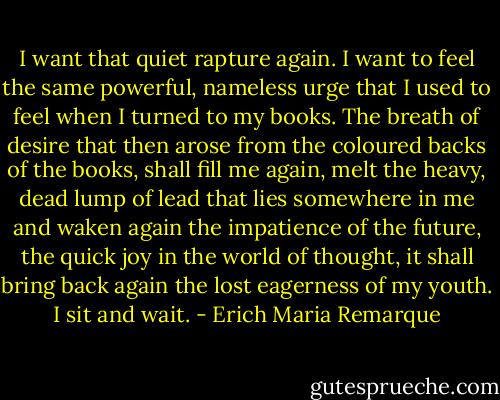 I want that quiet rapture again. I want to feel the same powerful, nameless urge that I used to feel when I turned to my books. The breath of desire that then arose from the coloured backs of the books, shall fill me again, melt the heavy, dead lump of lead that lies somewhere in me and waken again the impatience of the future, the quick joy in the world of thought, it shall bring back again the lost eagerness of my youth. I sit and wait. - Erich Maria Remarque