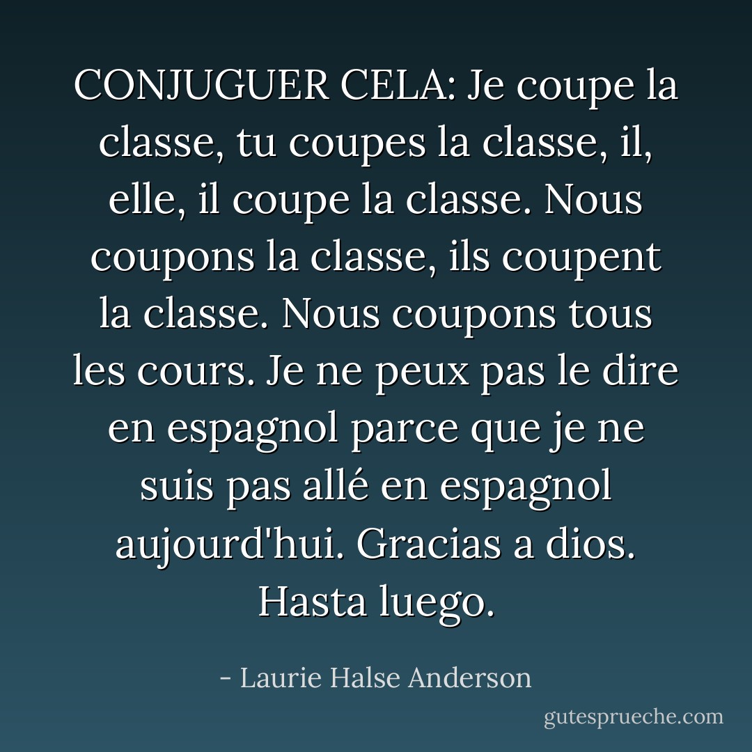 CONJUGUER CELA:<br />Je coupe la classe, tu coupes la classe, il, elle, il coupe la classe. Nous coupons la classe, ils coupent la classe. Nous coupons tous les cours. Je ne peux pas le dire en espagnol parce que je ne suis pas allé en espagnol aujourd'hui. <i>Gracias a dios. Hasta luego.</i> - Laurie Halse Anderson