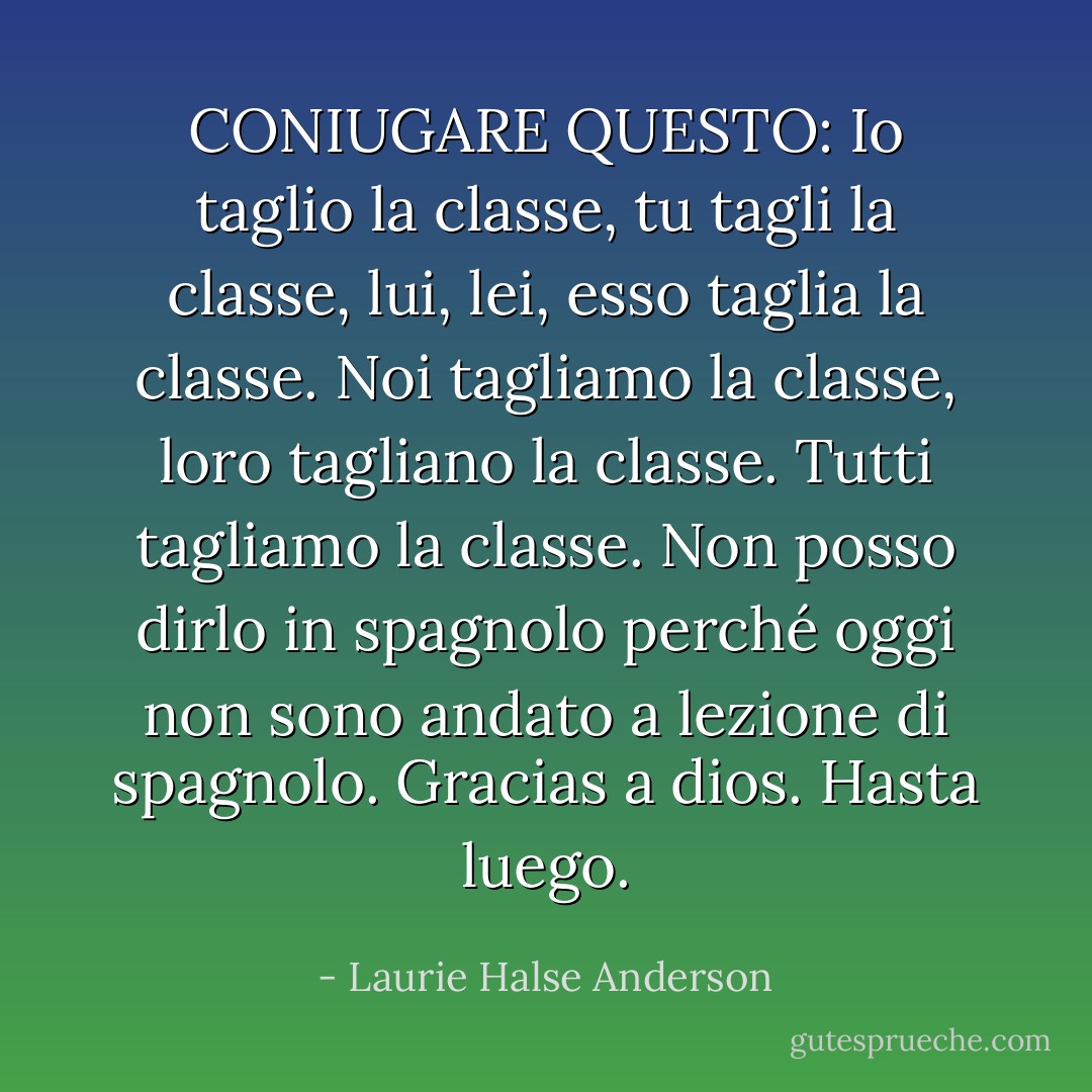 CONIUGARE QUESTO:<br />Io taglio la classe, tu tagli la classe, lui, lei, esso taglia la classe. Noi tagliamo la classe, loro tagliano la classe. Tutti tagliamo la classe. Non posso dirlo in spagnolo perché oggi non sono andato a lezione di spagnolo. <i>Gracias a dios. Hasta luego.</i> - Laurie Halse Anderson