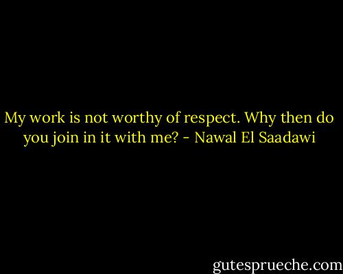 My work is not worthy of respect. Why then do you join in it with me? - Nawal El Saadawi