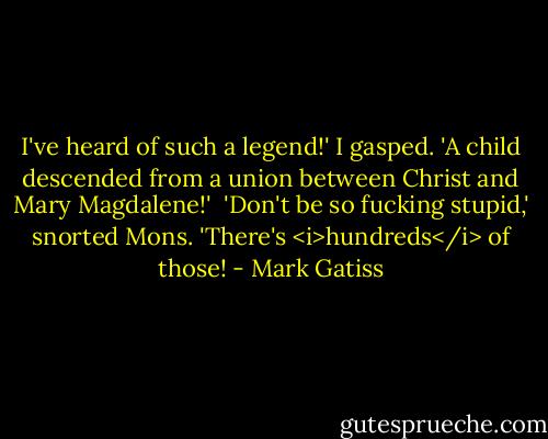 I've heard of such a legend!' I gasped. 'A child descended from a union between Christ and Mary Magdalene!'<br /> 'Don't be so fucking stupid,' snorted Mons. 'There's <i>hundreds</i> of those! - Mark Gatiss