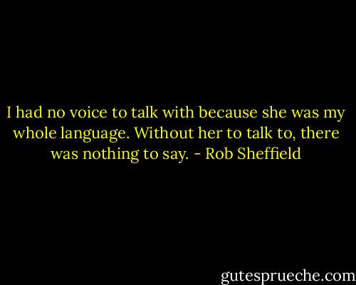 I had no voice to talk with because she was my whole language. Without her to talk to, there was nothing to say. - Rob Sheffield