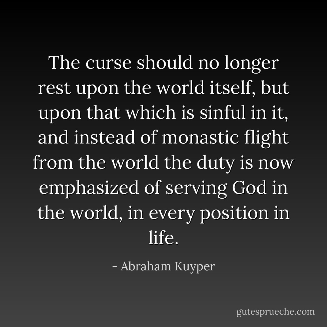 The curse should no longer rest upon the world itself, but upon that which is sinful in it, and instead of monastic flight from the world the duty is now emphasized of serving God in the world, in every position in life. - Abraham Kuyper