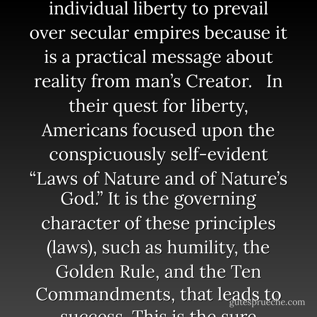 From the beginning, Judeo-Christian principles have been the foundation for American public dialogue and government policy. They serve as the solid basis for political activism in support of a better socioeconomic environment. Found in American homes, truth from the Hebrew Christian Bible has enabled individual liberty to prevail over secular empires because it is a practical message about reality from man’s Creator.<br /><br /> In their quest for liberty, Americans focused upon the conspicuously self-evident “Laws of Nature and of Nature’s God.” It is the governing character of these principles (laws), such as humility, the Golden Rule, and the Ten Commandments, that leads to success. This is the sure foundation upon which man’s right to “life, liberty, and the pursuit of happiness” rests. Called “virtue” by America’s Founding Fathers, the impartial and divine element frees man to do what is right. “Where the Spirit of the Lord is, there is liberty” (2 Cor. 3:17). - David A.  Norris
