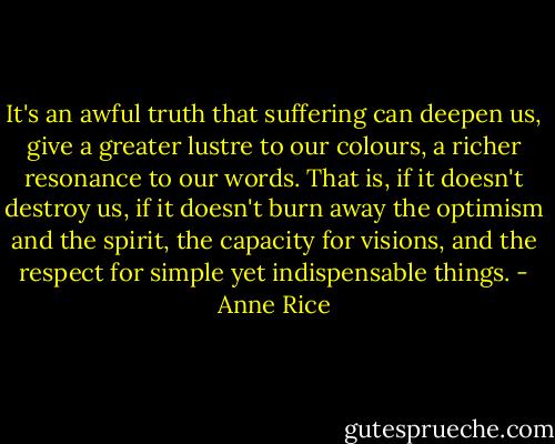 It's an awful truth that suffering can deepen us, give a greater lustre to our colours, a richer resonance to our words. That is, if it doesn't destroy us, if it doesn't burn away the optimism and the spirit, the capacity for visions, and the respect for simple yet indispensable things. - Anne Rice
