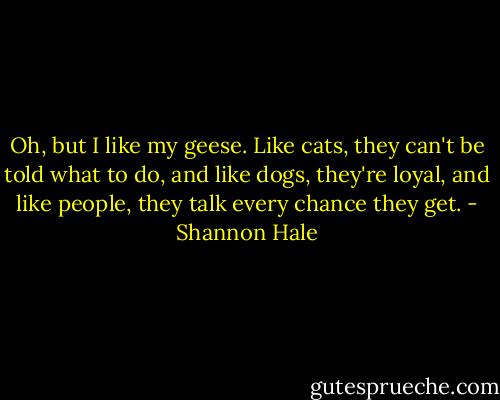 Oh, but I like my geese. Like cats, they can't be told what to do, and like dogs, they're loyal, and like people, they talk every chance they get. - Shannon Hale