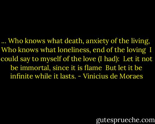 ...<br />Who knows what death, anxiety of the living, <br />Who knows what loneliness, end of the loving<br /><br />I could say to myself of the love (I had): <br />Let it not be immortal, since it is flame <br />But let it be infinite while it lasts. - Vinicius de Moraes