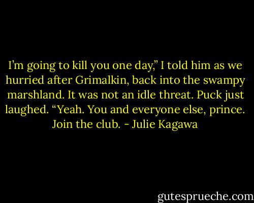 I’m going to kill you one day,” I told him as we hurried after Grimalkin, back into the swampy marshland. It was not an idle threat.<br />Puck just laughed. “Yeah. You and everyone else, prince. Join the club. - Julie Kagawa