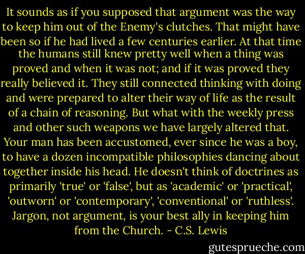 It sounds as if you supposed that argument was the way to keep him out of the Enemy's clutches. That might have been so if he had lived a few centuries earlier. At that time the humans still knew pretty well when a thing was proved and when it was not; and if it was proved they really believed it. They still connected thinking with doing and were prepared to alter their way of life as the result of a chain of reasoning. But what with the weekly press and other such weapons we have largely altered that. Your man has been accustomed, ever since he was a boy, to have a dozen incompatible philosophies dancing about together inside his head. He doesn't think of doctrines as primarily 'true' or 'false', but as 'academic' or 'practical', 'outworn' or 'contemporary', 'conventional' or 'ruthless'. Jargon, not argument, is your best ally in keeping him from the Church. - C.S. Lewis