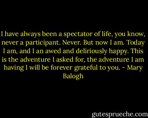I have always been a spectator of life, you know, never a participant. Never. But now I am. Today I am, and I an awed and deliriously happy. This is the adventure I asked for, the adventure I am having I will be forever grateful to you. - Mary Balogh